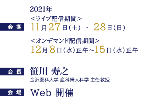 会期：ライブ配信期間：2021年11月27日（土）・28日（日）オンデマンド配信期間：2021 年12 月8 日（水）正午 ～ 15 日（水）正午、会場：金沢歌劇座、会長：笹川 寿之（金沢医科大学 産科婦人科学 主任教授）